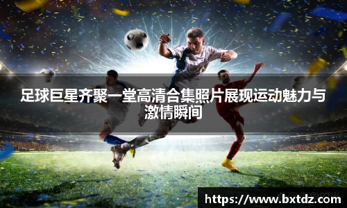 足球巨星齐聚一堂高清合集照片展现运动魅力与激情瞬间