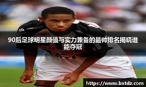 90后足球明星颜值与实力兼备的最帅排名揭晓谁能夺冠