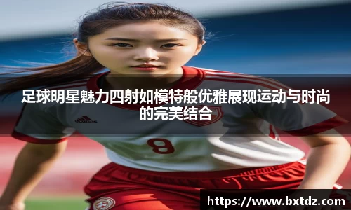 足球明星魅力四射如模特般优雅展现运动与时尚的完美结合
